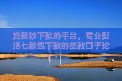 贷款秒下款的平台，专业概括七款包下款的贷款口子论坛
