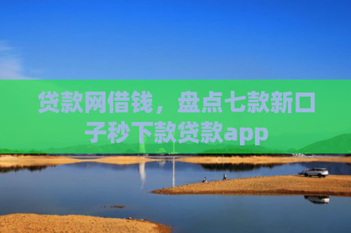贷款网借钱，盘点七款新口子秒下款贷款app