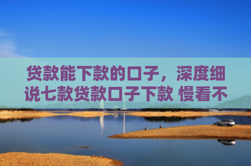 贷款能下款的口子，深度细说七款贷款口子下款 慢看不谢