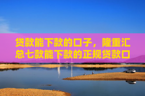 贷款能下款的口子，隆重汇总七款能下款的正规贷款口子