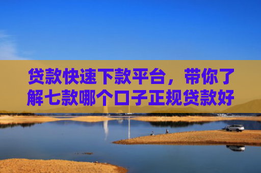 贷款快速下款平台，带你了解七款哪个口子正规贷款好下款