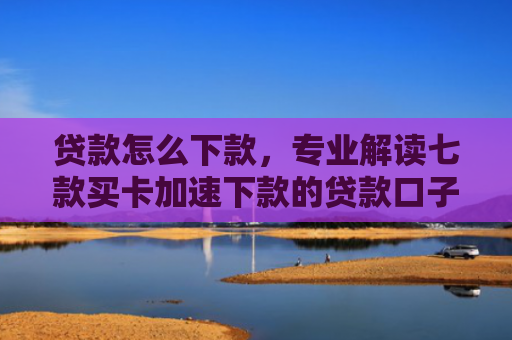 贷款怎么下款，专业解读七款买卡加速下款的贷款口子