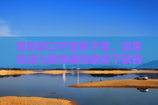 贷款新口子容易下款，深度细说七款旅游贷款好下款的口子