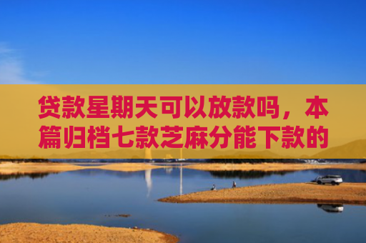 贷款星期天可以放款吗，本篇归档七款芝麻分能下款的贷款口子
