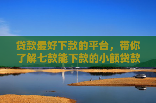贷款最好下款的平台，带你了解七款能下款的小额贷款口子