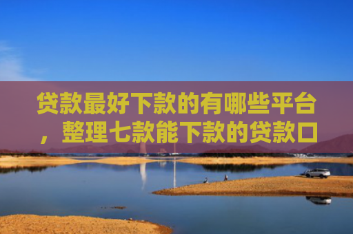 贷款最好下款的有哪些平台，整理七款能下款的贷款口子有哪些