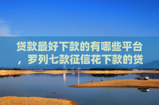 贷款最好下款的有哪些平台，罗列七款征信花下款的贷款口子