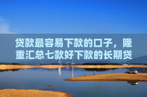 贷款最容易下款的口子，隆重汇总七款好下款的长期贷款口子