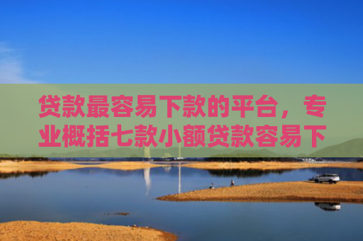 贷款最容易下款的平台，专业概括七款小额贷款容易下款的口子
