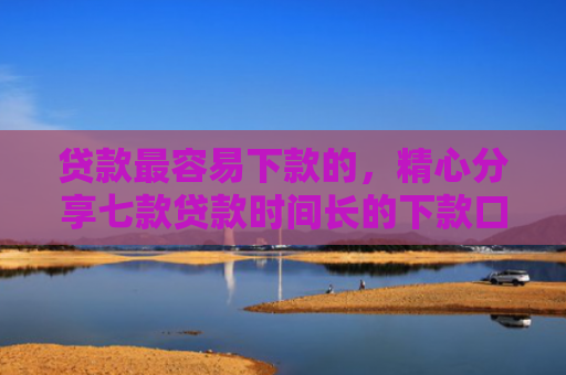 贷款最容易下款的，精心分享七款贷款时间长的下款口子