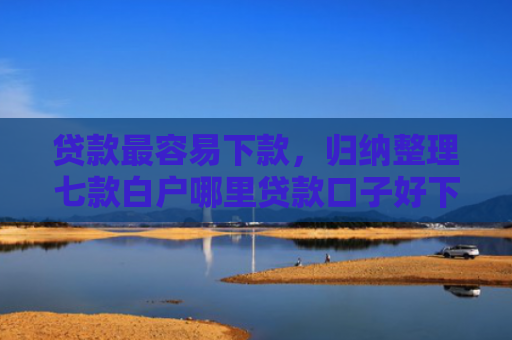 贷款最容易下款，归纳整理七款白户哪里贷款口子好下款