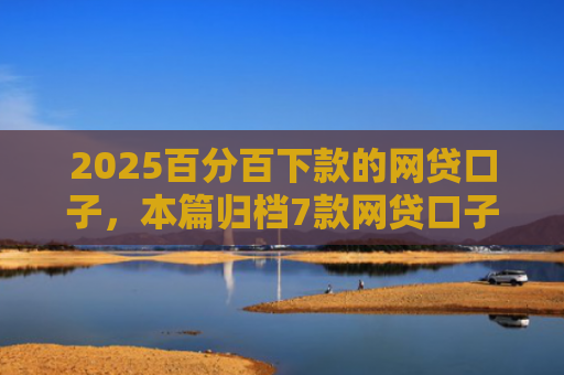 2025百分百下款的网贷口子，本篇归档7款网贷口子下款流程