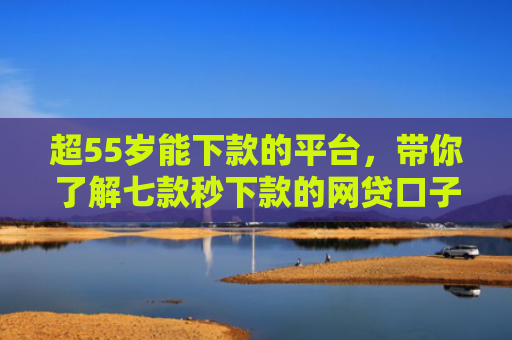 超55岁能下款的平台，带你了解七款秒下款的网贷口子真的假的啊