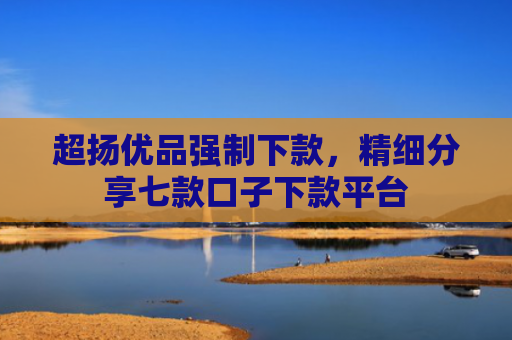 超扬优品强制下款，精细分享七款口子下款平台