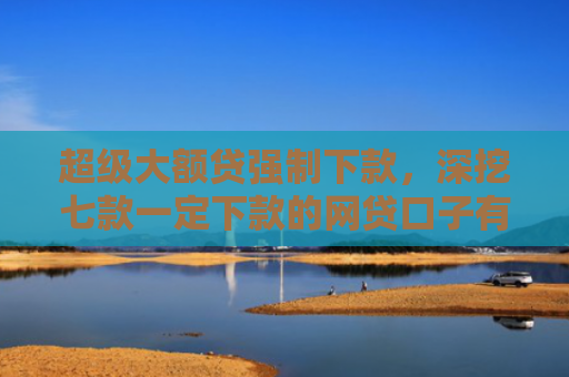 超级大额贷强制下款，深挖七款一定下款的网贷口子有哪些平台