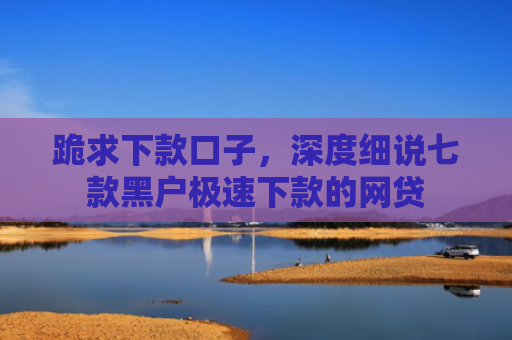 跪求下款口子，深度细说七款黑户极速下款的网贷