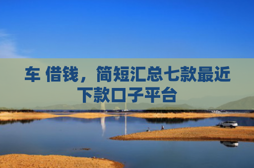 车 借钱，简短汇总七款最近下款口子平台