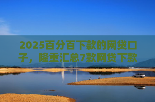 2025百分百下款的网贷口子，隆重汇总7款网贷下款口子吧