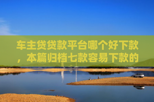车主贷贷款平台哪个好下款，本篇归档七款容易下款的平台口子