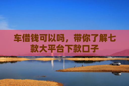 车借钱可以吗，带你了解七款大平台下款口子