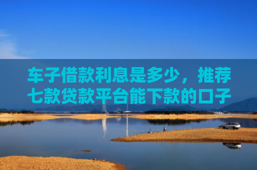 车子借款利息是多少，推荐七款贷款平台能下款的口子