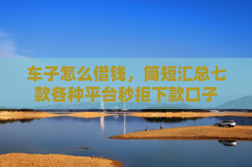车子怎么借钱，简短汇总七款各种平台秒拒下款口子