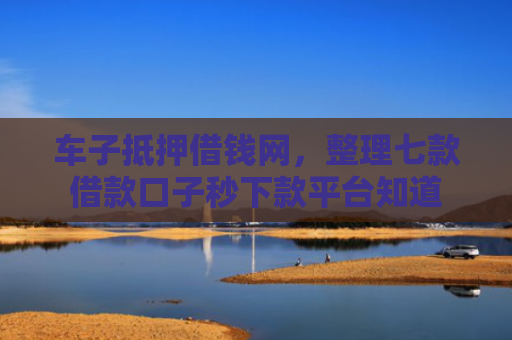 车子抵押借钱网，整理七款借款口子秒下款平台知道
