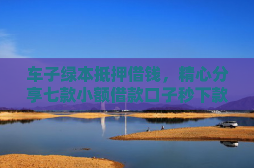 车子绿本抵押借钱，精心分享七款小额借款口子秒下款平台