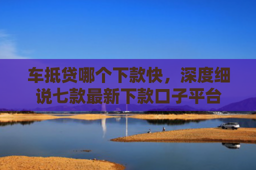 车抵贷哪个下款快，深度细说七款最新下款口子平台