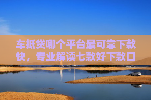 车抵贷哪个平台最可靠下款快，专业解读七款好下款口子平台