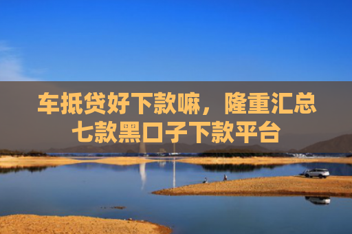 车抵贷好下款嘛，隆重汇总七款黑口子下款平台