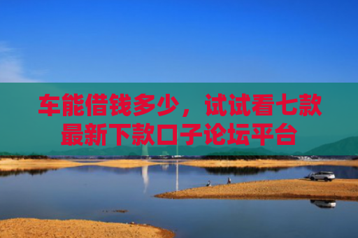 车能借钱多少，试试看七款最新下款口子论坛平台