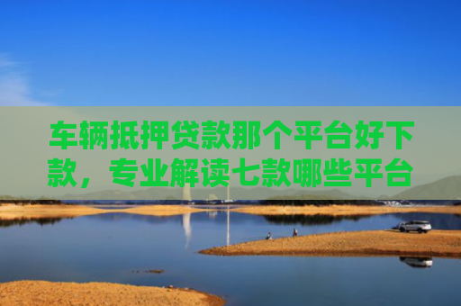 车辆抵押贷款那个平台好下款，专业解读七款哪些平台口子容易下款