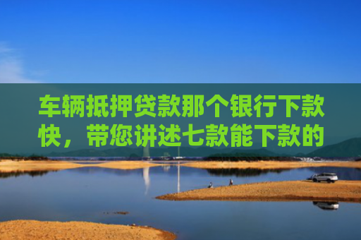 车辆抵押贷款那个银行下款快，带您讲述七款能下款的平台口子