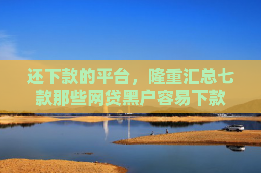 还下款的平台，隆重汇总七款那些网贷黑户容易下款
