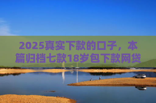2025真实下款的口子，本篇归档七款18岁包下款网贷口子