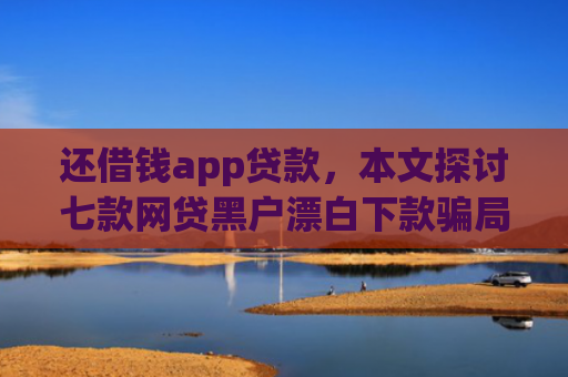 还借钱app贷款，本文探讨七款网贷黑户漂白下款骗局