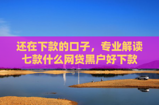 还在下款的口子，专业解读七款什么网贷黑户好下款
