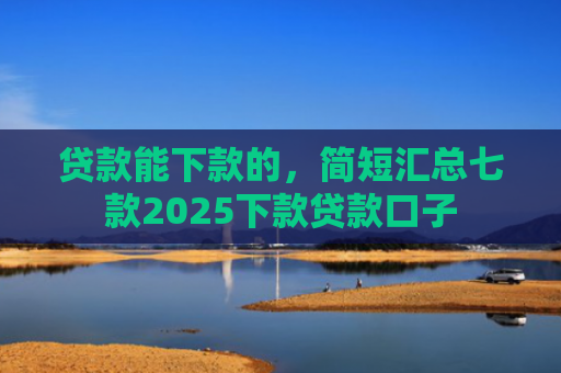 贷款能下款的，简短汇总七款2025下款贷款口子