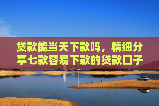 贷款能当天下款吗，精细分享七款容易下款的贷款口子学生