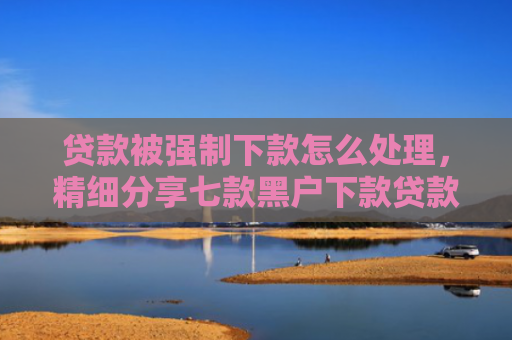 贷款被强制下款怎么处理，精细分享七款黑户下款贷款口子