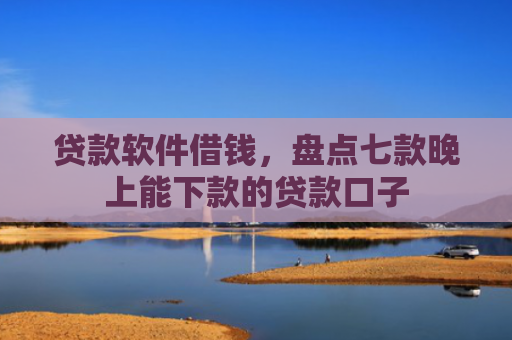 贷款软件借钱，盘点七款晚上能下款的贷款口子