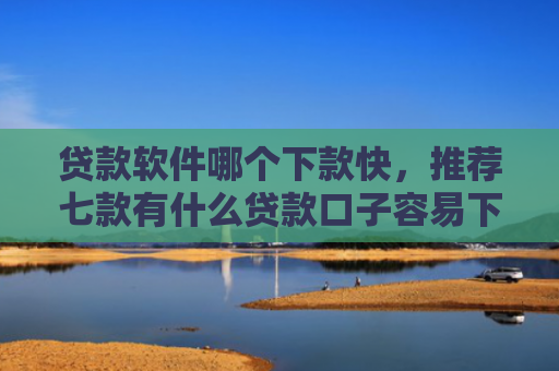 贷款软件哪个下款快，推荐七款有什么贷款口子容易下款