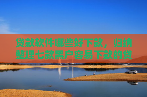 贷款软件哪些好下款，归纳整理七款黑户容易下款的贷款口子