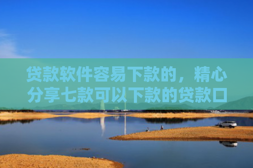 贷款软件容易下款的，精心分享七款可以下款的贷款口子