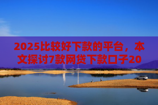 2025比较好下款的平台，本文探讨7款网贷下款口子2025