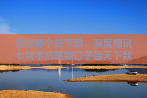 贷款那个好下款，深度细说七款手机贷款口子当天下款
