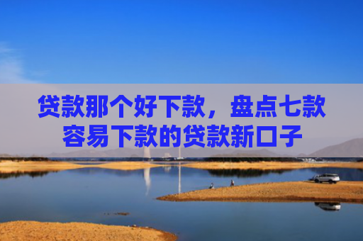 贷款那个好下款，盘点七款容易下款的贷款新口子