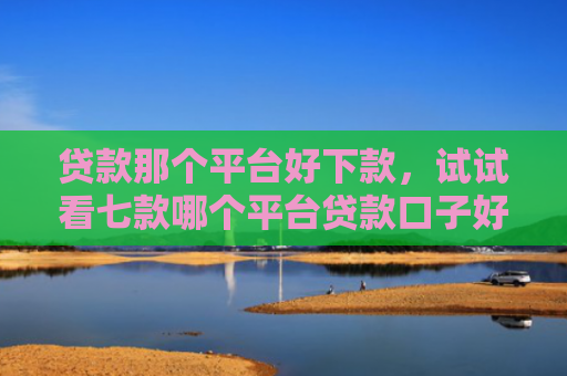 贷款那个平台好下款，试试看七款哪个平台贷款口子好下款