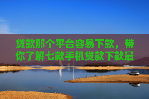 贷款那个平台容易下款，带你了解七款手机贷款下款最快的口子